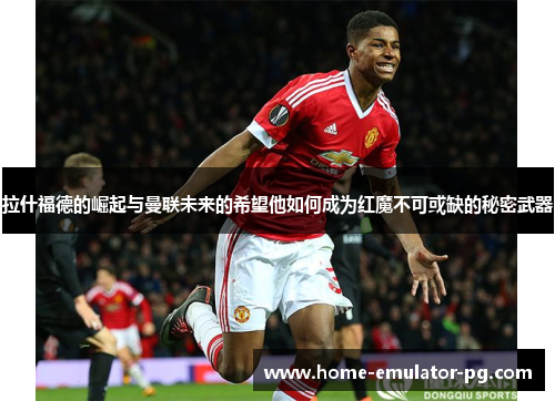 拉什福德的崛起与曼联未来的希望他如何成为红魔不可或缺的秘密武器 拉什福德的崛起与曼联未来的希望他如何成为红魔不可或缺的秘密武器