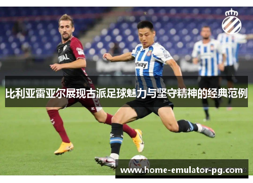 比利亚雷亚尔展现古派足球魅力与坚守精神的经典范例 比利亚雷亚尔展现古派足球魅力与坚守精神的经典范例