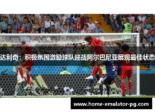 达利奇：积极氛围激励球队迎战阿尔巴尼亚展现最佳状态