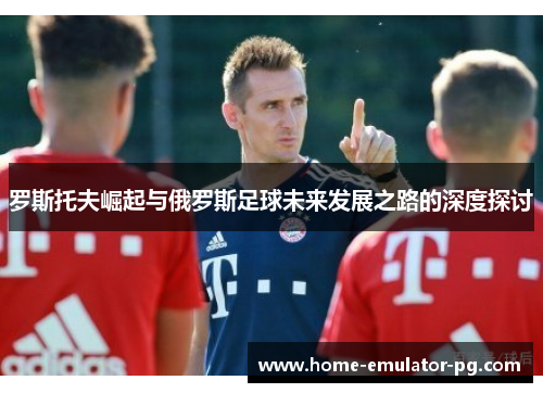 罗斯托夫崛起与俄罗斯足球未来发展之路的深度探讨 罗斯托夫崛起与俄罗斯足球未来发展之路的深度探讨