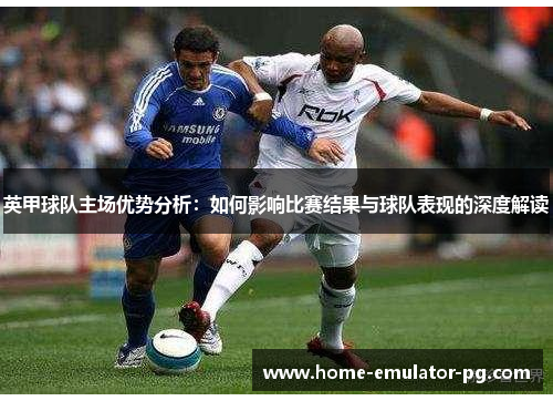英甲球队主场优势分析:如何影响比赛结果与球队表现的深度解读 英甲球队主场优势分析:如何影响比赛结果与球队表现的深度解读