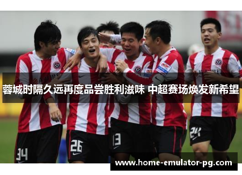 蓉城时隔久远再度品尝胜利滋味 中超赛场焕发新希望