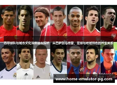 西甲球队与城市文化深度融合探析：从巴萨到马德里，足球与地域特色的共生关系