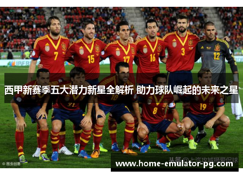 西甲新赛季五大潜力新星全解析 助力球队崛起的未来之星
