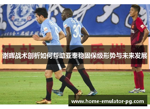 谢晖战术剖析如何帮助亚泰稳固保级形势与未来发展 谢晖战术剖析如何帮助亚泰稳固保级形势与未来发展