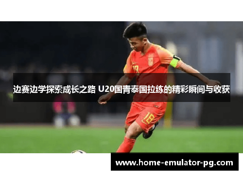 边赛边学探索成长之路 U20国青泰国拉练的精彩瞬间与收获