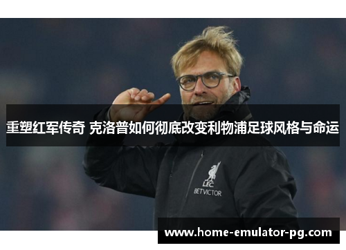 重塑红军传奇 克洛普如何彻底改变利物浦足球风格与命运