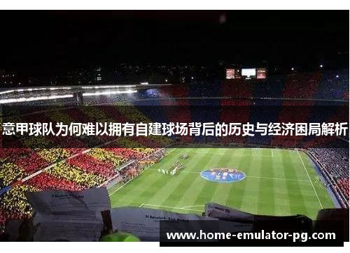 意甲球队为何难以拥有自建球场背后的历史与经济困局解析