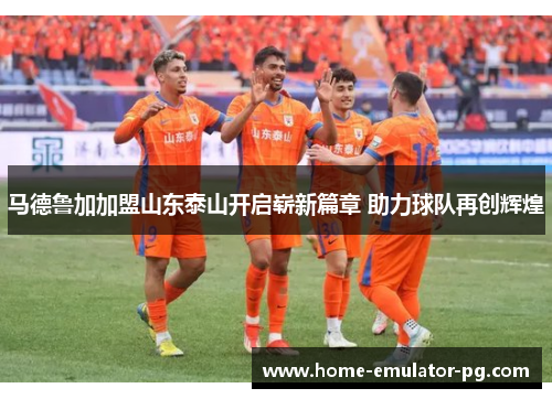 马德鲁加加盟山东泰山开启崭新篇章 助力球队再创辉煌