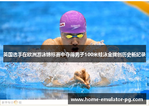 英国选手在欧洲游泳锦标赛中夺得男子100米蛙泳金牌创历史新纪录