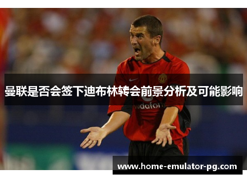 曼联是否会签下迪布林转会前景分析及可能影响 曼联是否会签下迪布林转会前景分析及可能影响