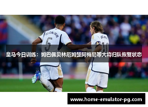 皇马今日训练：姆巴佩贝林厄姆楚阿梅尼等大将归队恢复状态