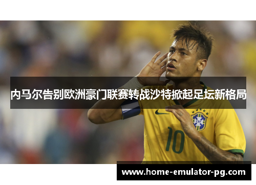 内马尔告别欧洲豪门联赛转战沙特掀起足坛新格局