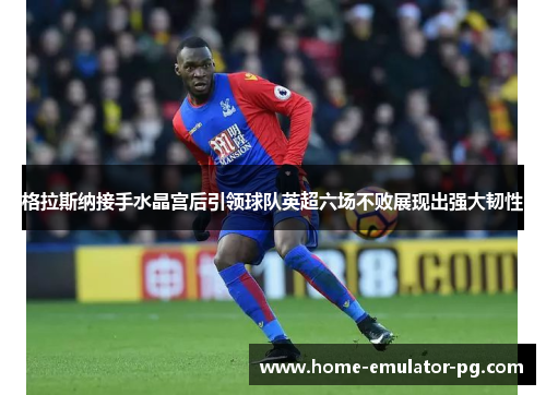 格拉斯纳接手水晶宫后引领球队英超六场不败展现出强大韧性