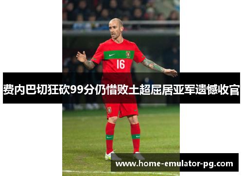 费内巴切狂砍99分仍惜败土超屈居亚军遗憾收官