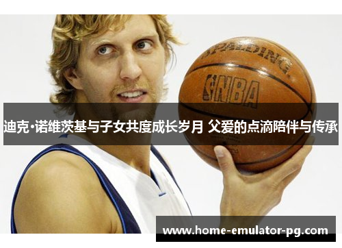 迪克·诺维茨基与子女共度成长岁月 父爱的点滴陪伴与传承