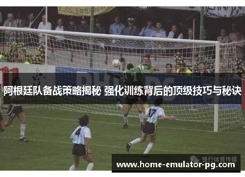 阿根廷队备战策略揭秘 强化训练背后的顶级技巧与秘诀