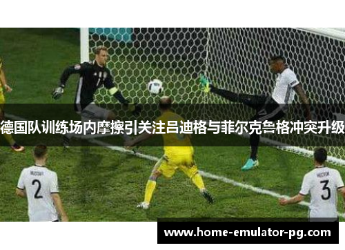 德国队训练场内摩擦引关注吕迪格与菲尔克鲁格冲突升级 德国队训练场内摩擦引关注吕迪格与菲尔克鲁格冲突升级