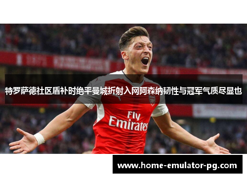 特罗萨德社区盾补时绝平曼城折射入网阿森纳韧性与冠军气质尽显也 特罗萨德社区盾补时绝平曼城折射入网阿森纳韧性与冠军气质尽显也